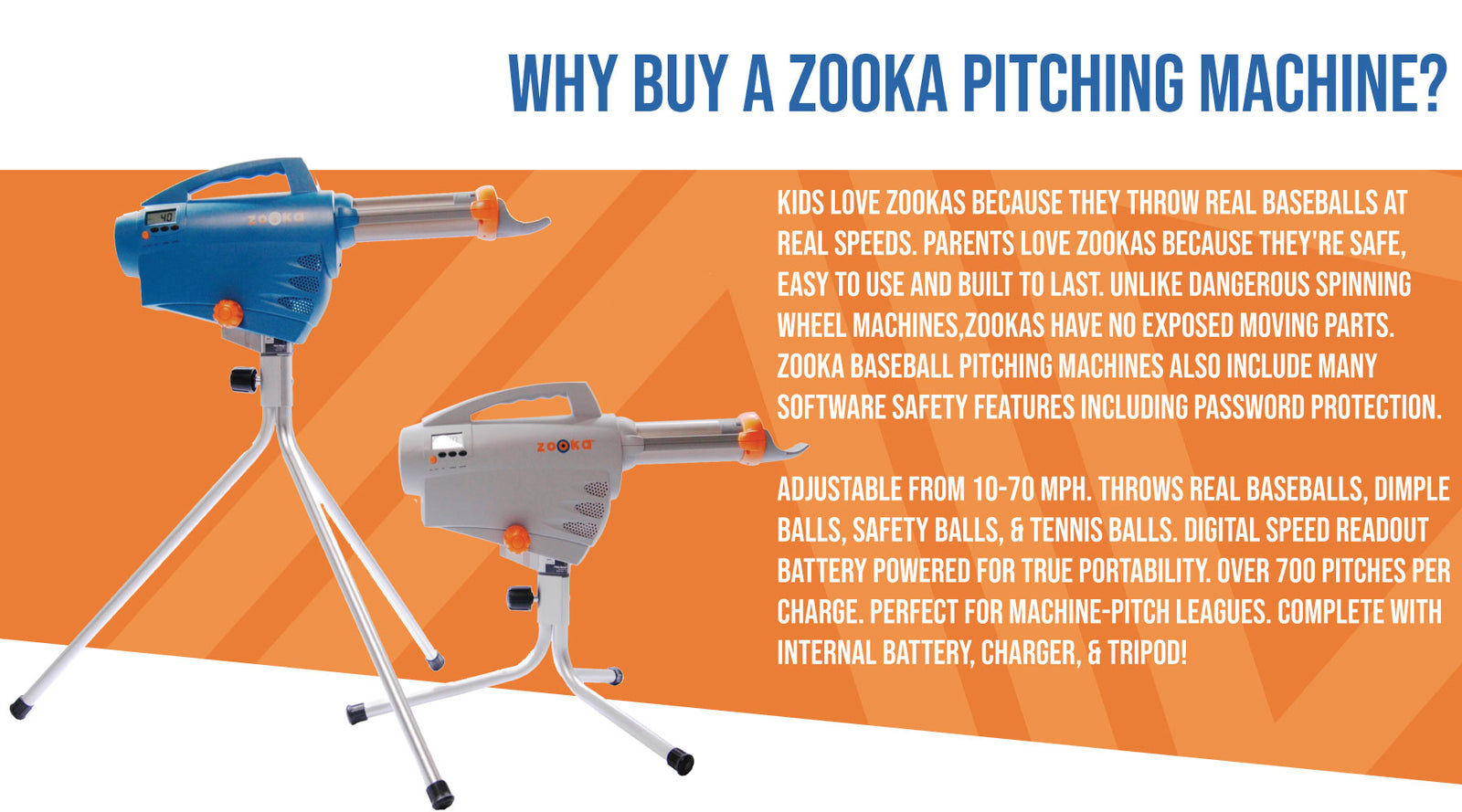 WHY BUY A ZOOKA PITCHING MACHINE? - Kids love Zookas because they throw real baseballs at real speeds. Parents love Zookas because they're safe, easy to use and built to last. Unlike dangerous spinning wheel machines, Zookas have no exposed moving parts. Zooka baseball pitching machines also include many software safety features including password protection.

Adjustable from 10-70 mph. Throws Real Baseballs, Dimple Balls, Safety Balls, & Tennis Balls. Digital Speed Readout Battery Powered For True Portabil